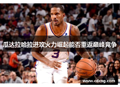 瓜达拉哈拉进攻火力崛起能否重返巅峰竞争 瓜达拉哈拉进攻火力崛起能否重返巅峰竞争