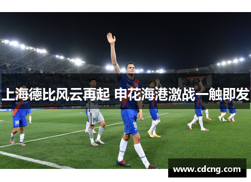 上海德比风云再起 申花海港激战一触即发 上海德比风云再起 申花海港激战一触即发