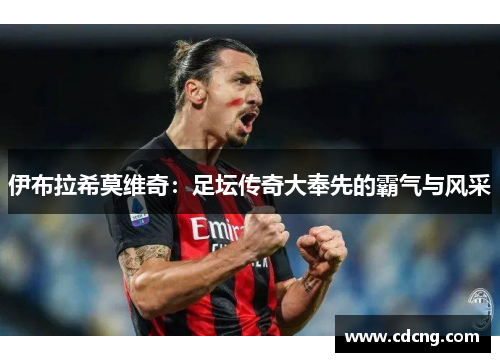 伊布拉希莫维奇:足坛传奇大奉先的霸气与风采 伊布拉希莫维奇:足坛传奇大奉先的霸气与风采