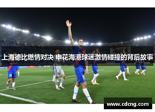 上海德比燃情对决 申花海港球迷激情碰撞的背后故事 上海德比燃情对决 申花海港球迷激情碰撞的背后故事