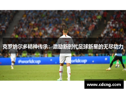 克罗纳尔多精神传承:激励新时代足球新星的无尽动力 克罗纳尔多精神传承:激励新时代足球新星的无尽动力