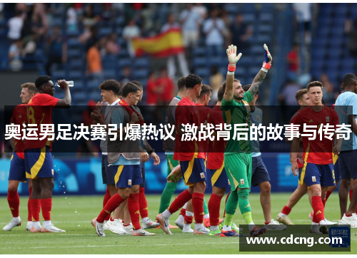 奥运男足决赛引爆热议 激战背后的故事与传奇